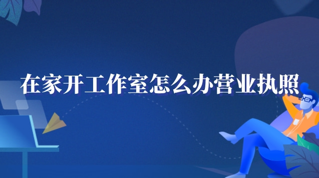 在家工作室怎么辦營業(yè)執(zhí)照(在家開個工作室需要營業(yè)執(zhí)照嗎)