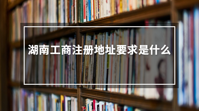 湖南工商注冊地址要求是什么 湖南工商位置