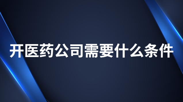 開醫(yī)藥公司需要什么條件 辦醫(yī)藥公司有什么條件